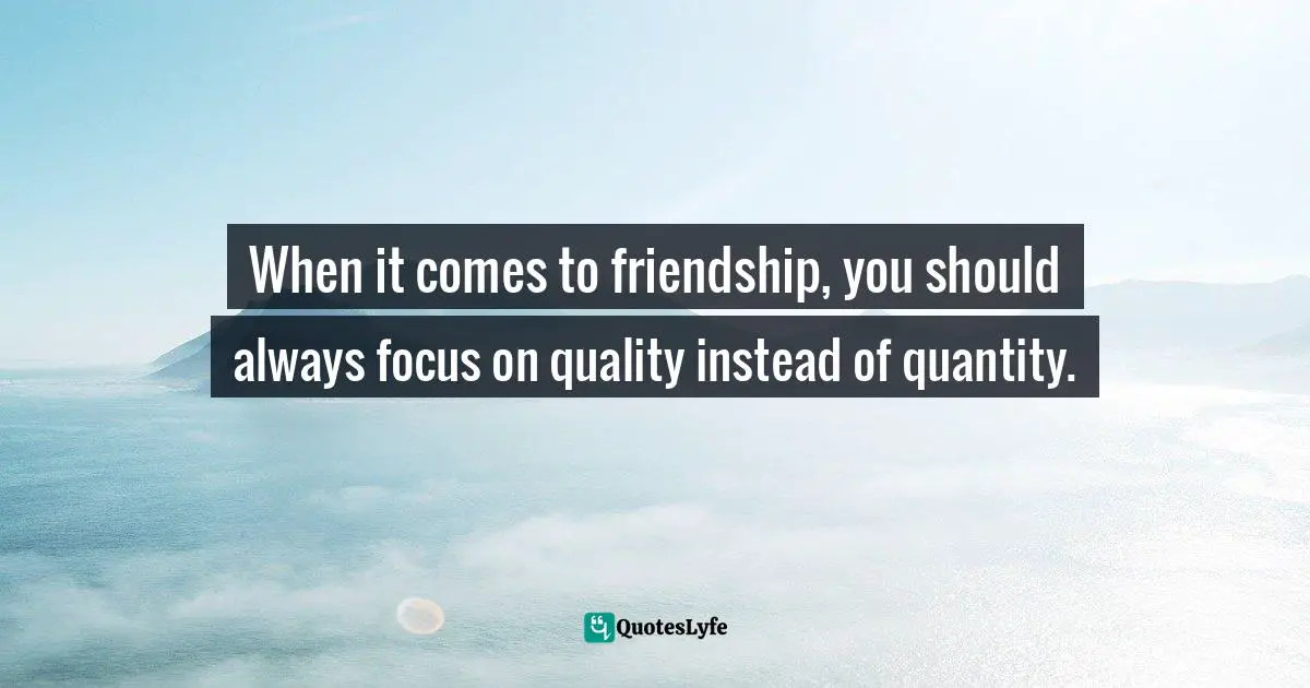 When it comes to friendship, you should always focus on quality instead of quantity.