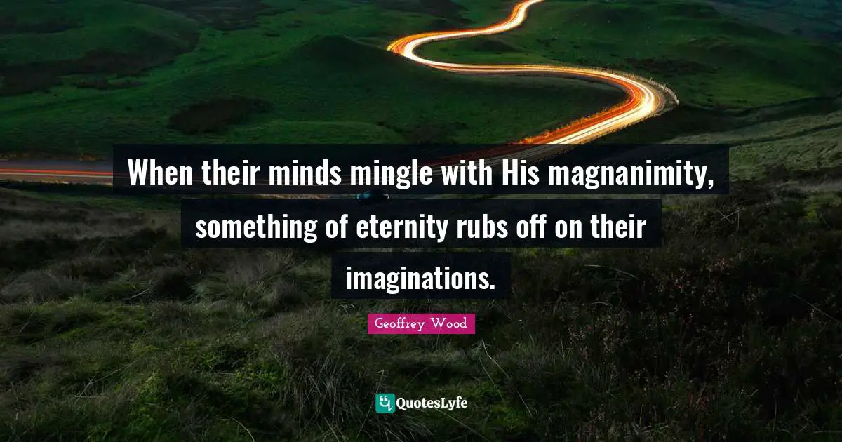 Geoffrey Wood Quotes: "When their minds mingle with His magnanimity, something of eternity rubs off on their imaginations."