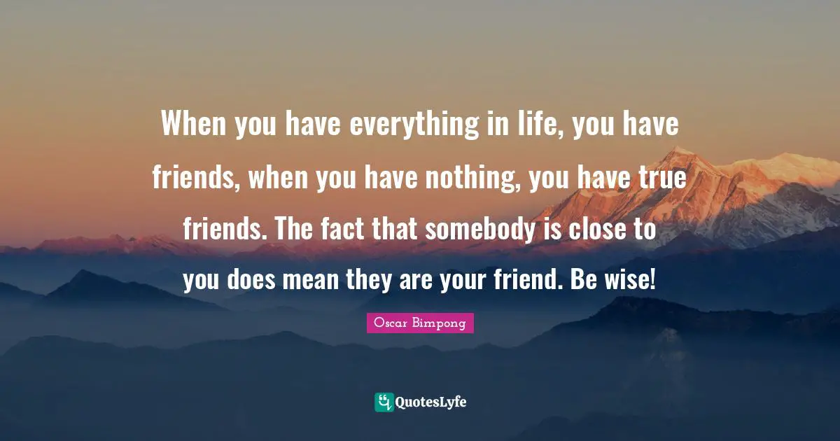 When you have everything in life, you have friends, when you have nothing, you have true friends. The fact that somebody is close to you does mean they are your friend. Be wise!