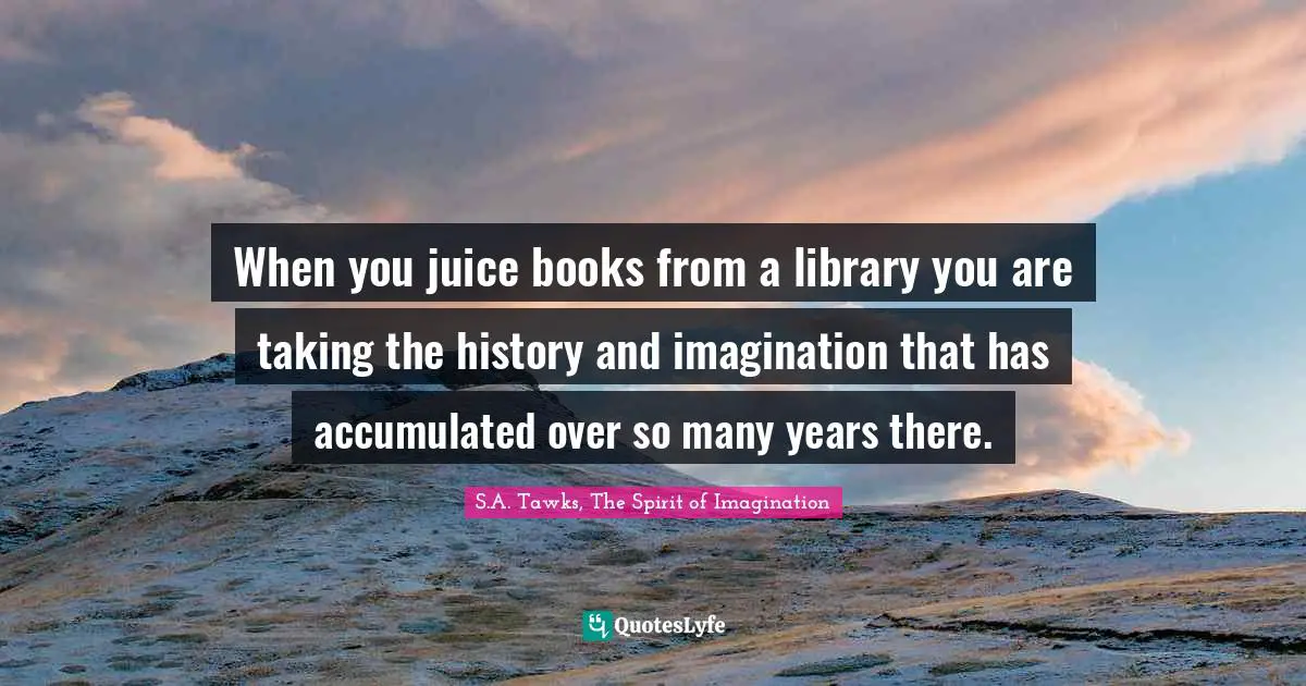 When you juice books from a library you are taking the history and imagination that has accumulated over so many years there.