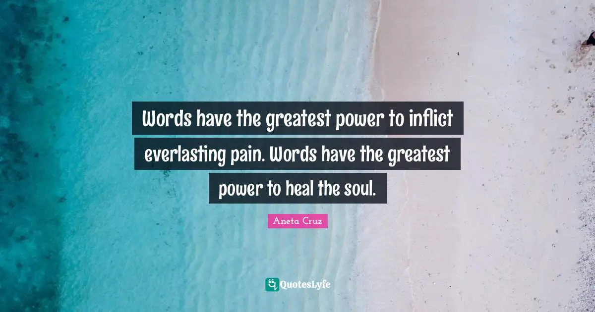 Words have the greatest power to inflict everlasting pain. Words have the greatest power to heal the soul.