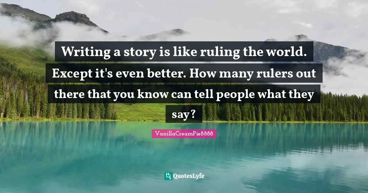 Writing a story is like ruling the world. Except it's even better. How many rulers out there that you know can tell people what they say?