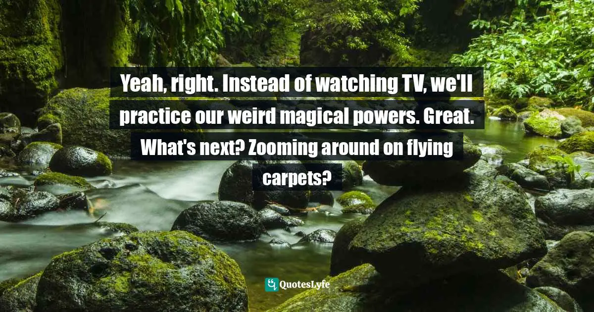 Yeah, right. Instead of watching TV, we'll practice our weird magical powers. Great. What's next? Zooming around on flying carpets?