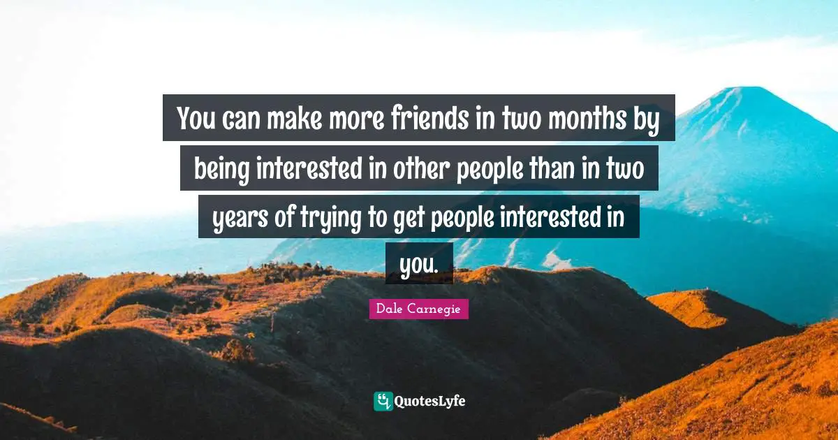You can make more friends in two months by being interested in other people than in two years of trying to get people interested in you.