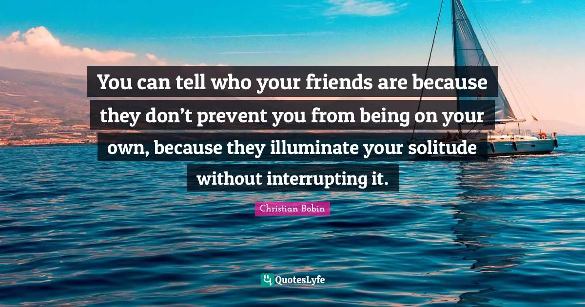 You can tell who your friends are because they don’t prevent you from being on your own, because they illuminate your solitude without interrupting it.