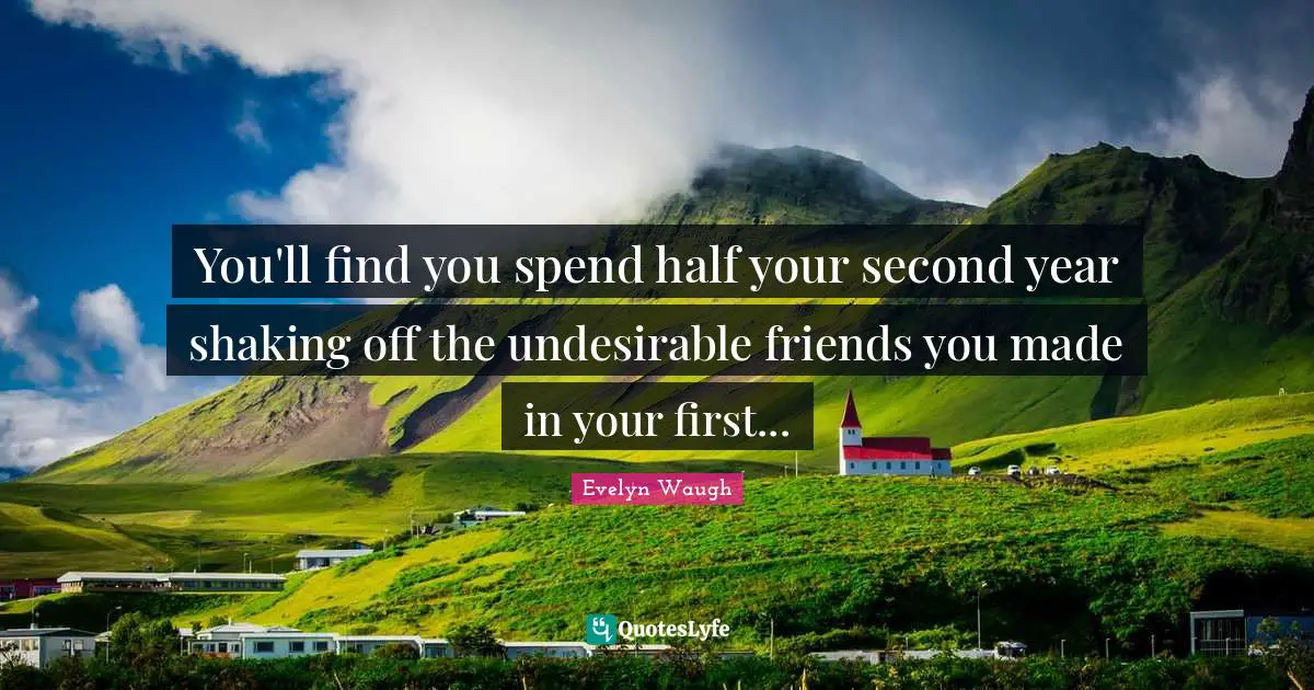 You'll find you spend half your second year shaking off the undesirable friends you made in your first...