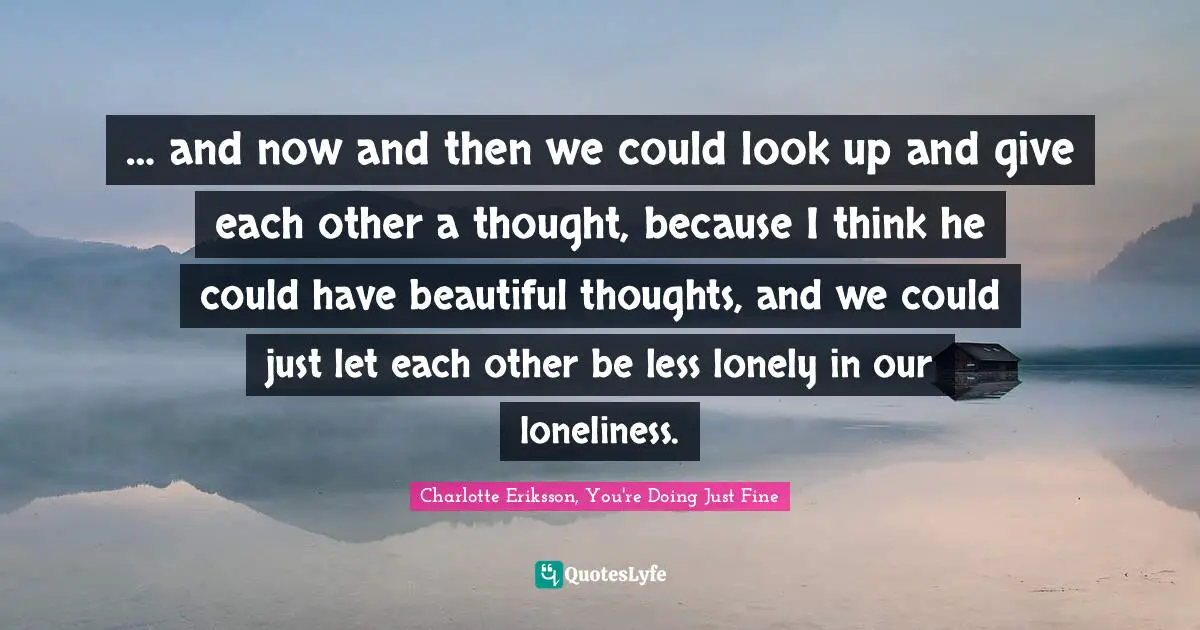 … and now and then we could look up and give each other a thought, because I think he could have beautiful thoughts, and we could just let each other be less lonely in our loneliness.