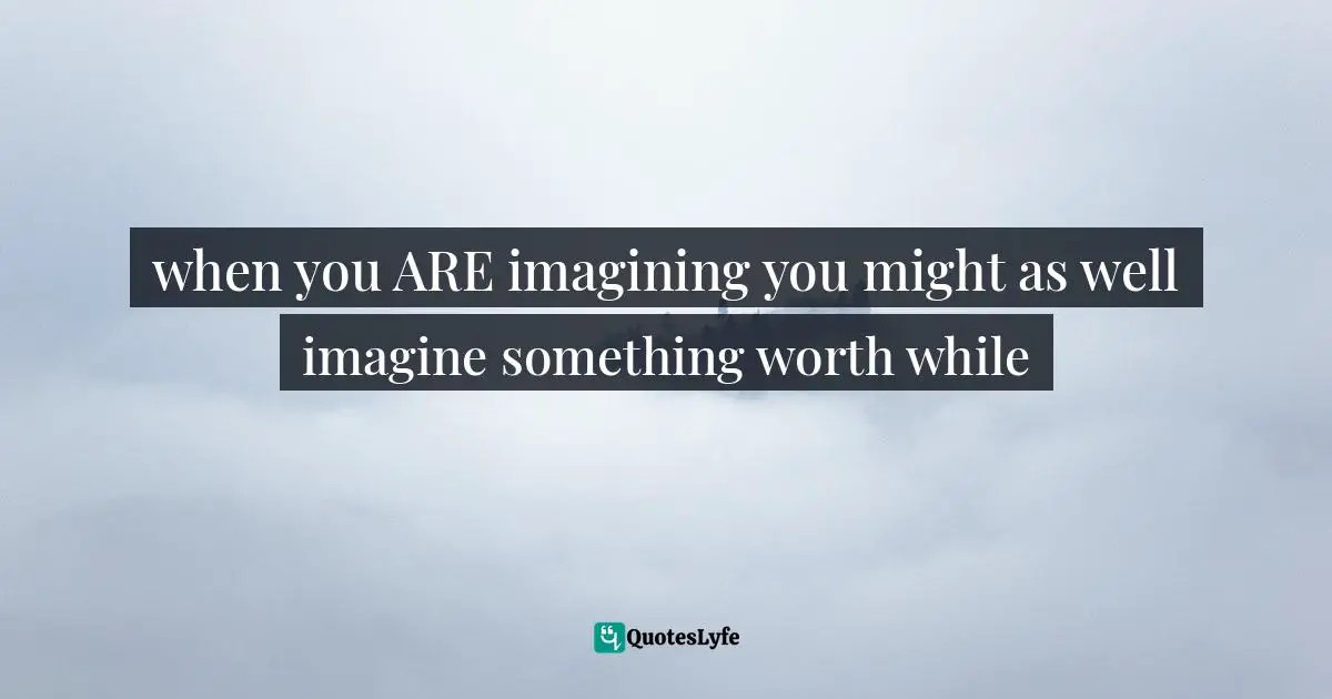 when you ARE imagining you might as well imagine something worth while