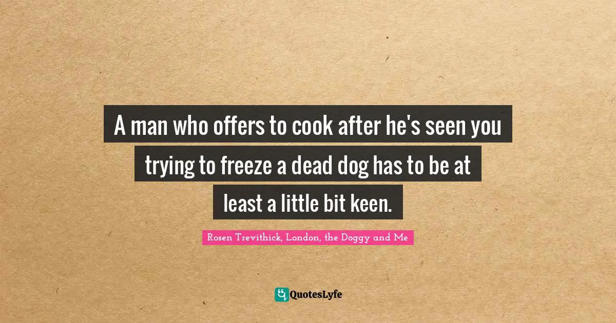 A man who offers to cook after he's seen you trying to freeze a dead dog has to be at least a little bit keen.