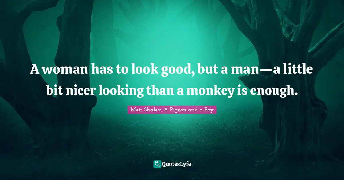 A woman has to look good, but a man—a little bit nicer looking than a monkey is enough.