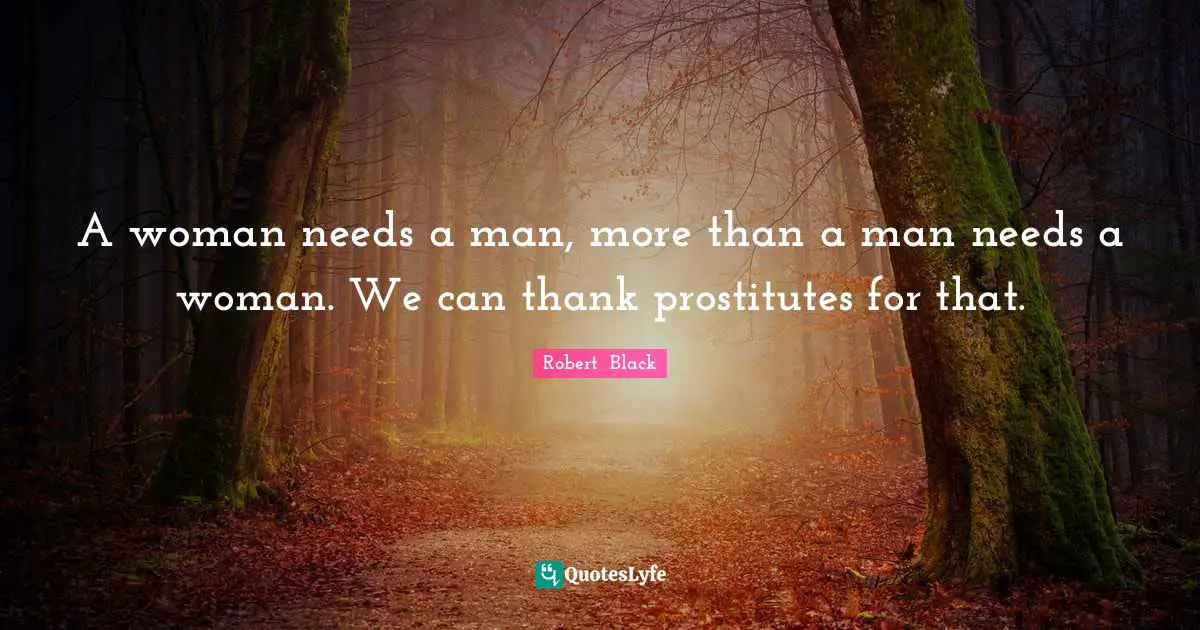 A woman needs a man, more than a man needs a woman. We can thank prostitutes for that.