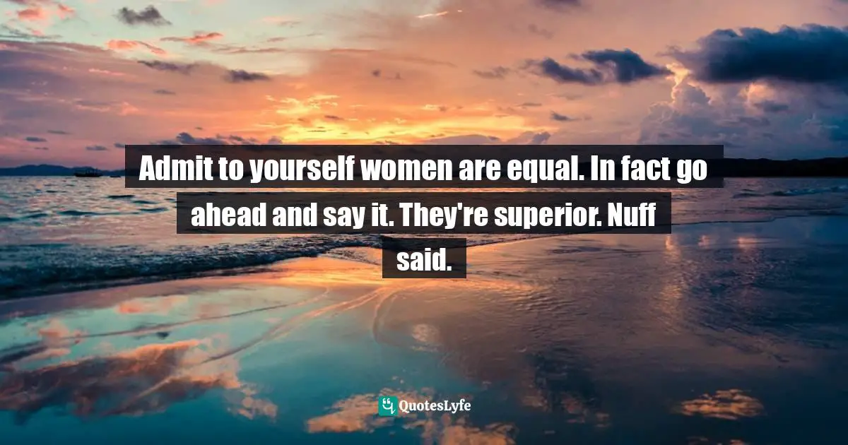 Admit to yourself women are equal. In fact go ahead and say it. They're superior. Nuff said.