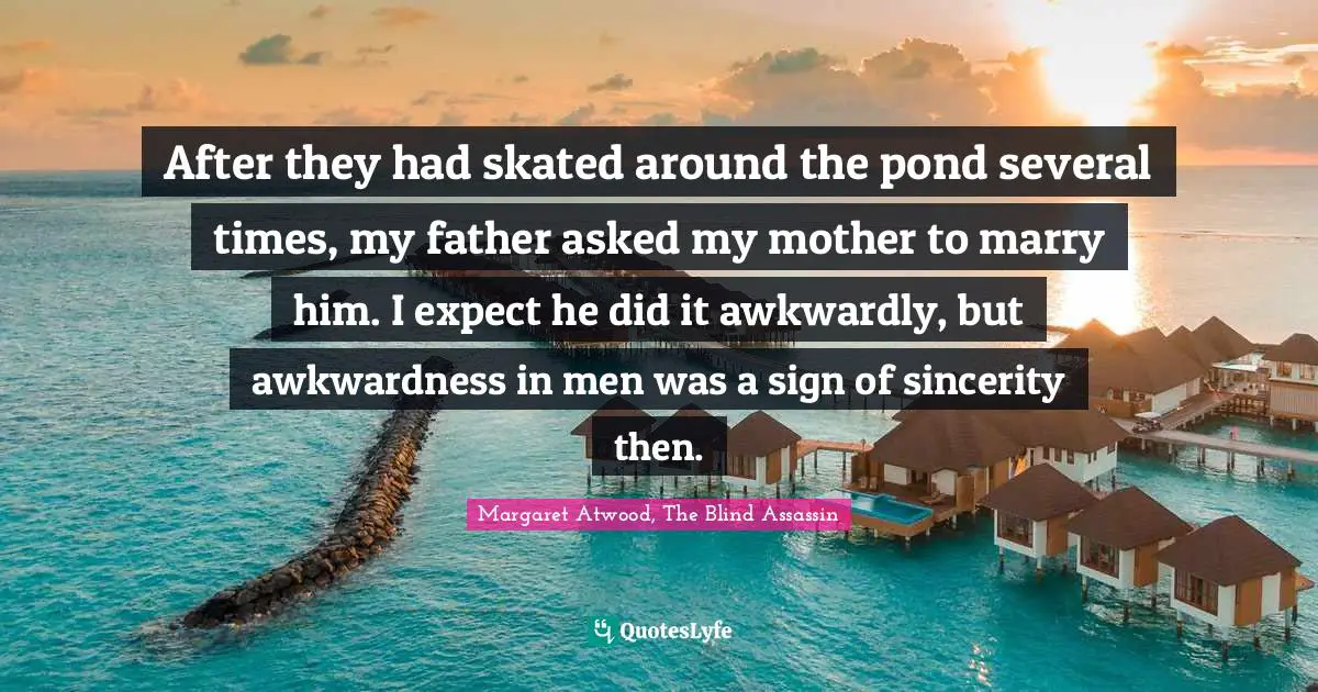 After they had skated around the pond several times, my father asked my mother to marry him. I expect he did it awkwardly, but awkwardness in men was a sign of sincerity then.