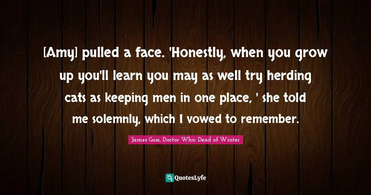 [Amy] pulled a face. 'Honestly, when you grow up you'll learn you may as well try herding cats as keeping men in one place, ' she told me solemnly, which I vowed to remember.