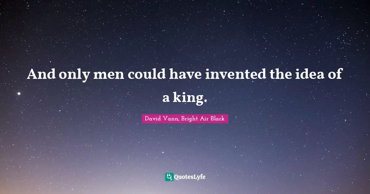 And only men could have invented the idea of a king.
