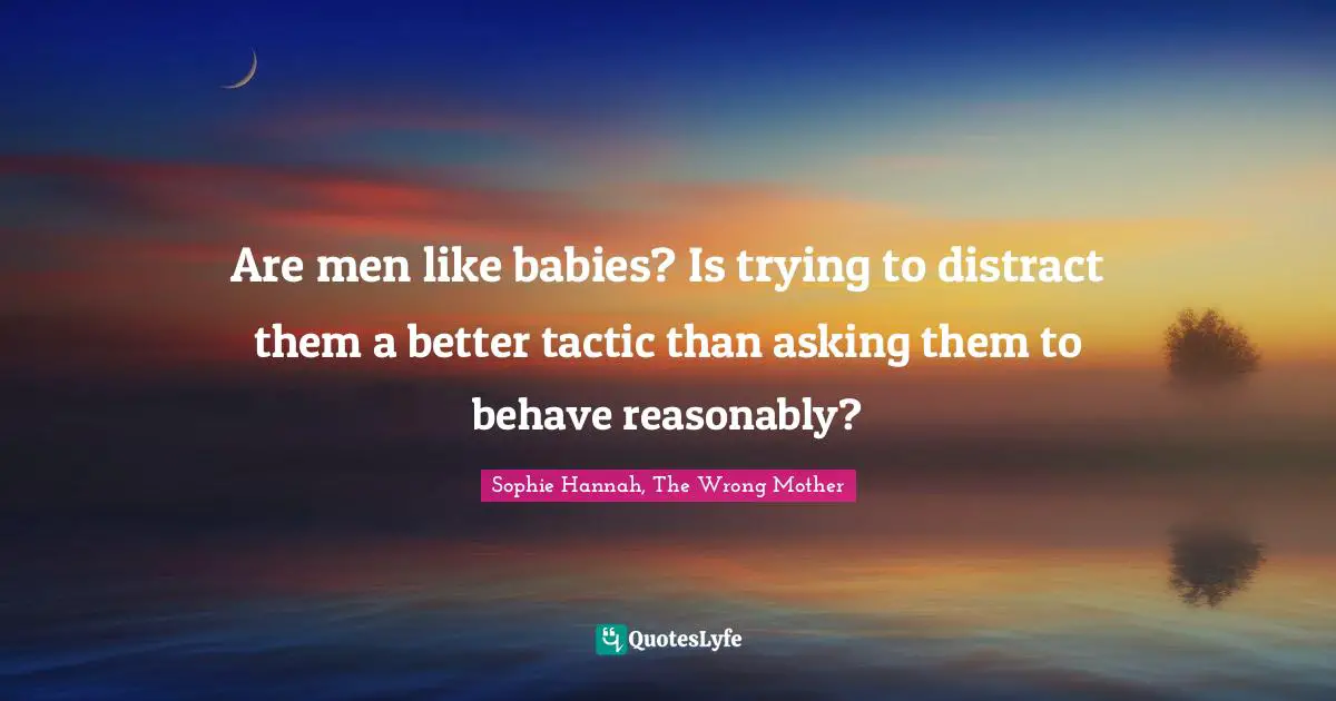 Are men like babies? Is trying to distract them a better tactic than asking them to behave reasonably?