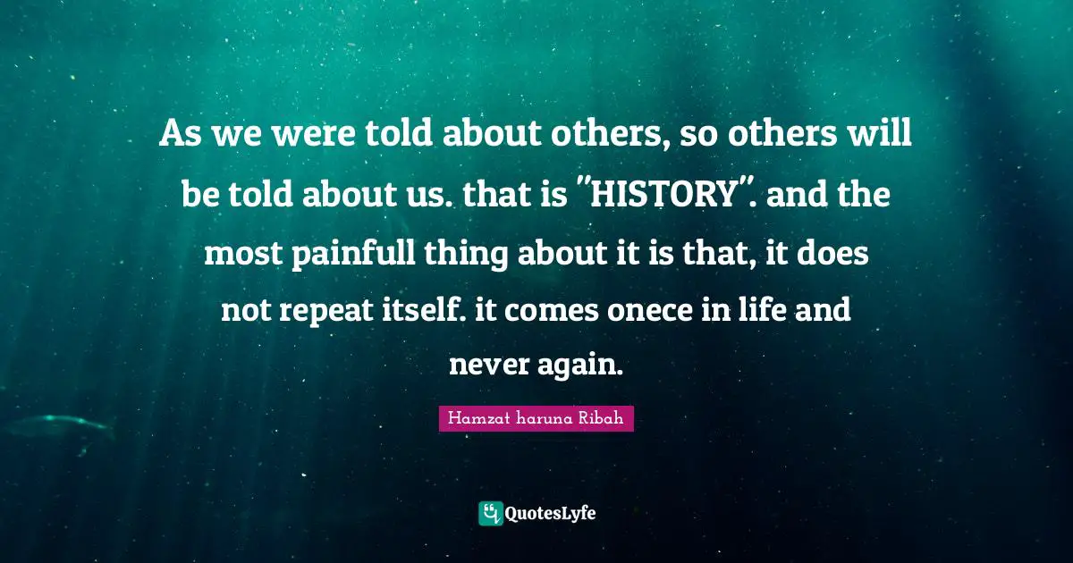 As we were told about others, so others will be told about us. that is "HISTORY". and the most painfull thing about it is that, it does not repeat itself. it comes onece in life and never again.