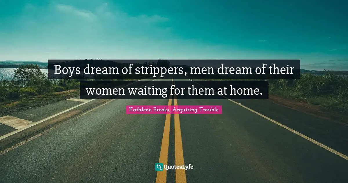 Boys dream of strippers, men dream of their women waiting for them at home.
