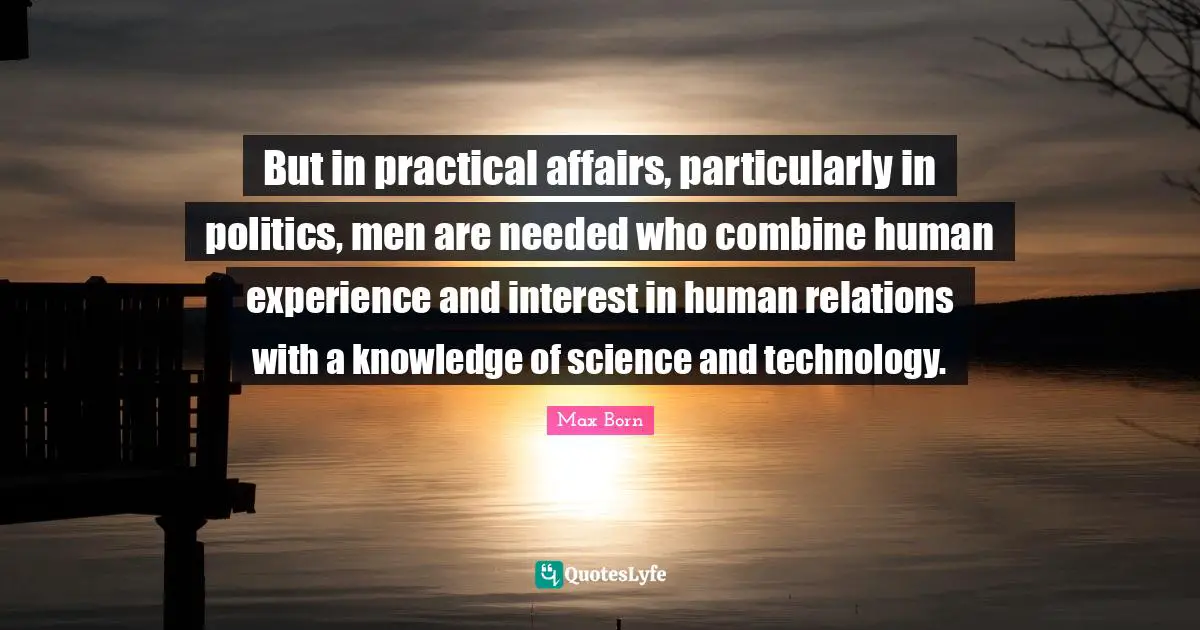 Max Born Quotes: "But in practical affairs, particularly in politics, men are needed who combine human experience and interest in human relations with a knowledge of science and technology."