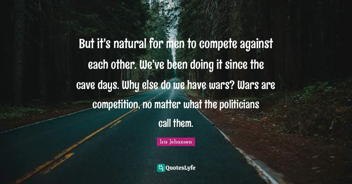 But it's natural for men to compete against each other. We've been doing it since the cave days. Why else do we have wars? Wars are competition, no matter what the politicians call them.