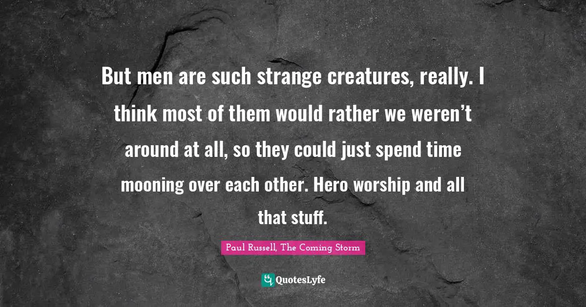 But men are such strange creatures, really. I think most of them would rather we weren’t around at all, so they could just spend time mooning over each other. Hero worship and all that stuff.