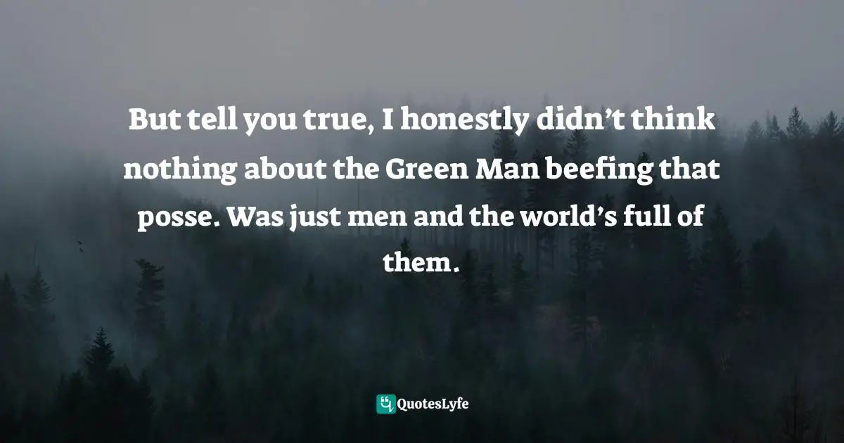 But tell you true, I honestly didn’t think nothing about the Green Man beefing that posse. Was just men and the world’s full of them.