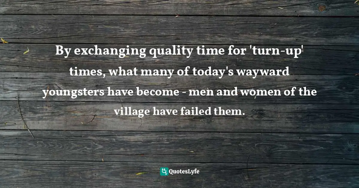 By exchanging quality time for 'turn-up' times, what many of today's wayward youngsters have become - men and women of the village have failed them.