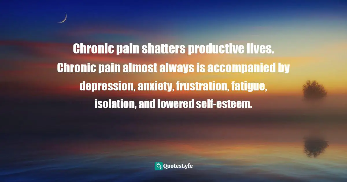 Chronic pain shatters productive lives. Chronic pain almost always is accompanied by depression, anxiety, frustration, fatigue, isolation, and lowered self-esteem.