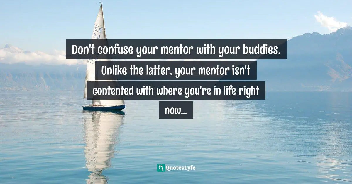 Don't confuse your mentor with your buddies. Unlike the latter, your mentor isn't contented with where you're in life right now...