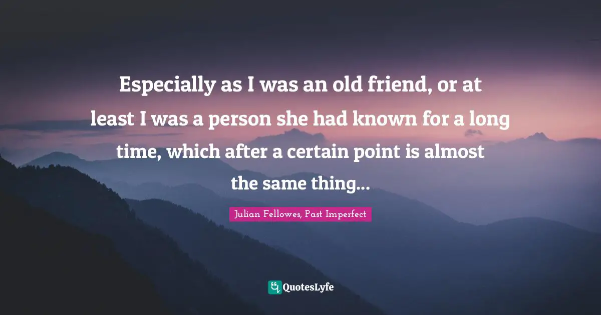 Especially as I was an old friend, or at least I was a person she had known for a long time, which after a certain point is almost the same thing...