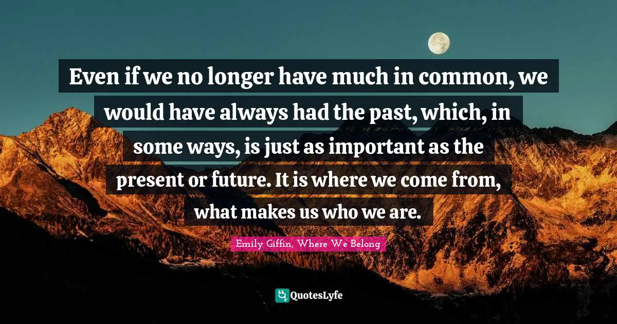Even if we no longer have much in common, we would have always had the past, which, in some ways, is just as important as the present or future. It is where we come from, what makes us who we are.