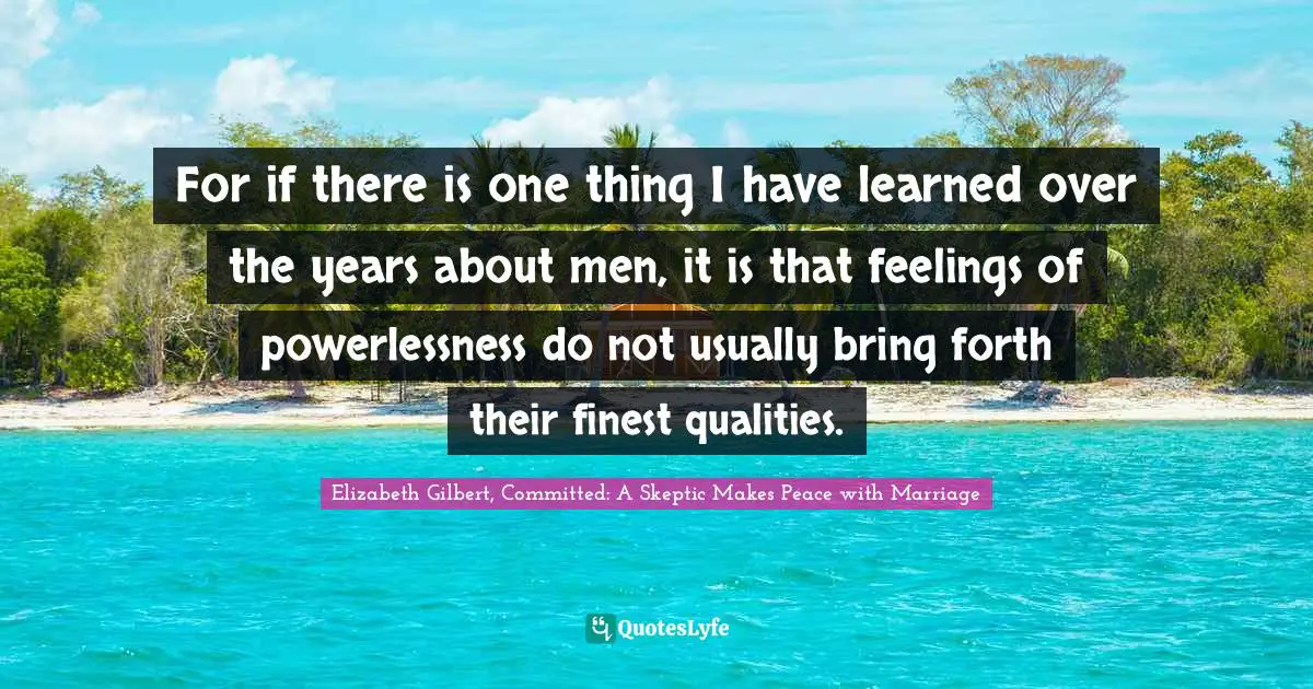 For if there is one thing I have learned over the years about men, it is that feelings of powerlessness do not usually bring forth their finest qualities.
