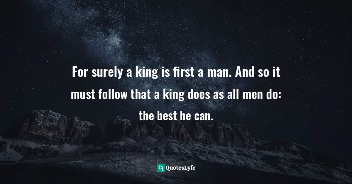 For surely a king is first a man. And so it must follow that a king does as all men do: the best he can.