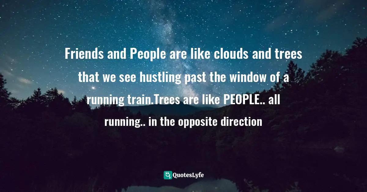Friends and People are like clouds and trees that we see hustling past the window of a running train.Trees are like PEOPLE.. all running.. in the opposite direction