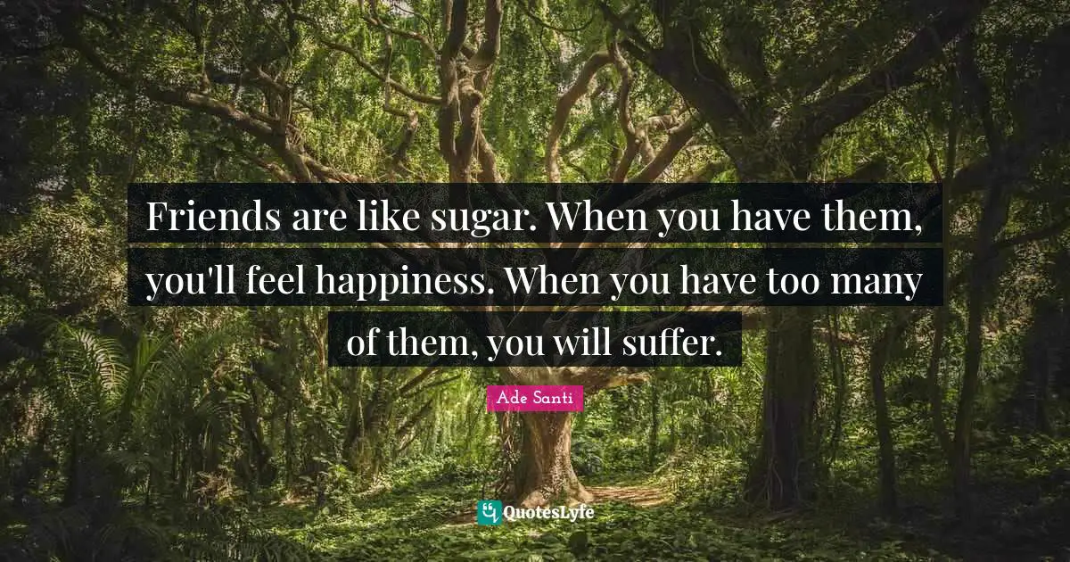 Friends are like sugar. When you have them, you'll feel happiness. When you have too many of them, you will suffer.
