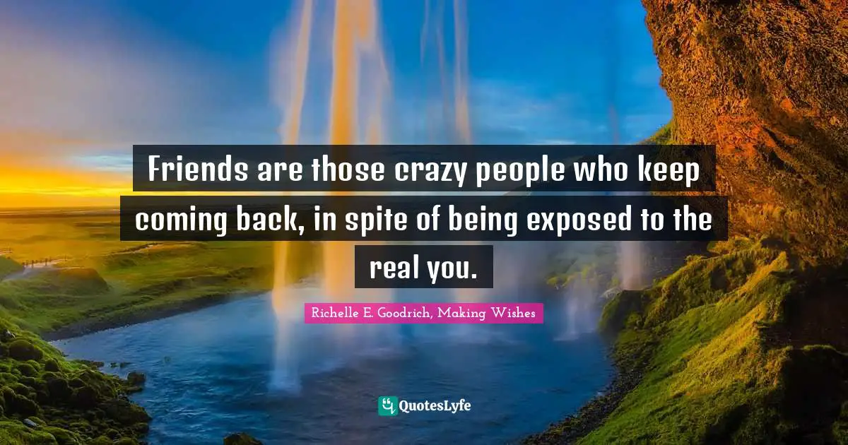 Friends are those crazy people who keep coming back, in spite of being exposed to the real you.