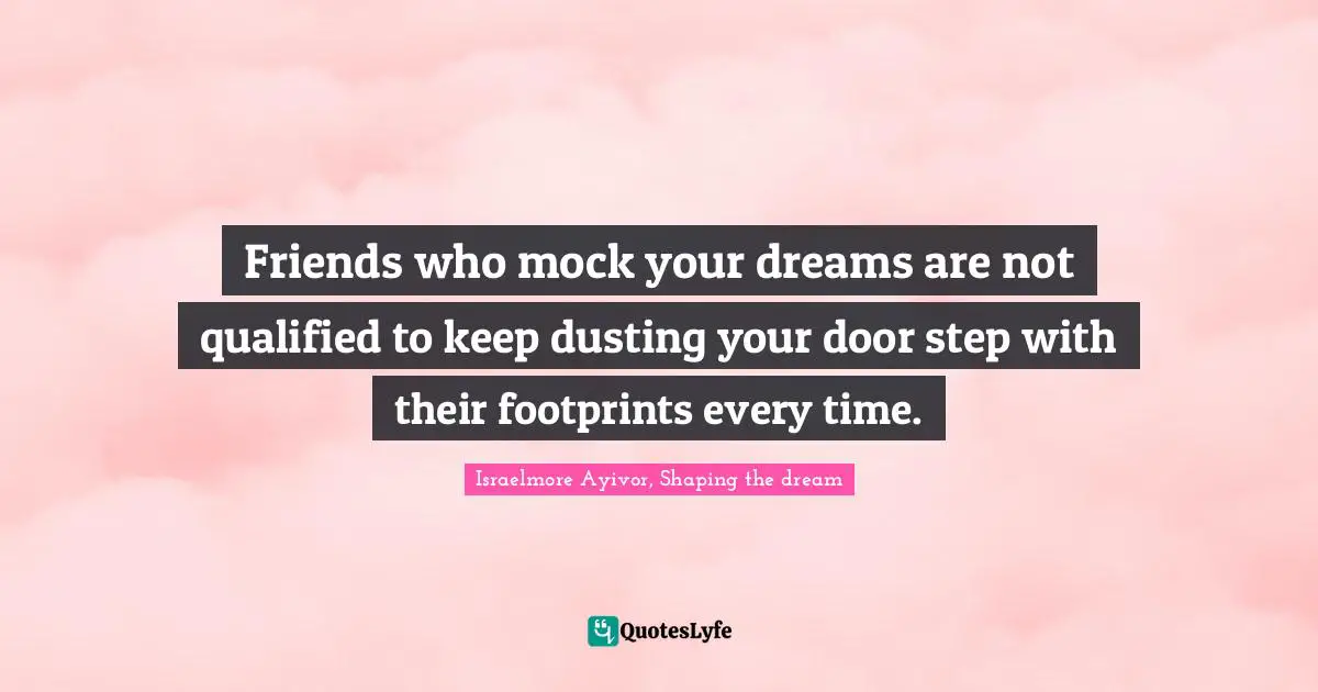 Israelmore Ayivor, Shaping the dream Quotes: Friends who mock your dreams are not qualified to keep dusting your door step with their footprints every time.