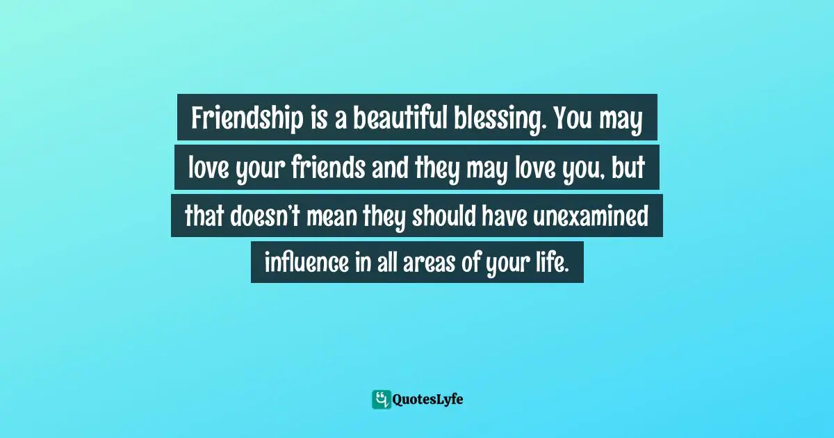 Friendship is a beautiful blessing. You may love your friends and they may love you, but that doesn’t mean they should have unexamined influence in all areas of your life.