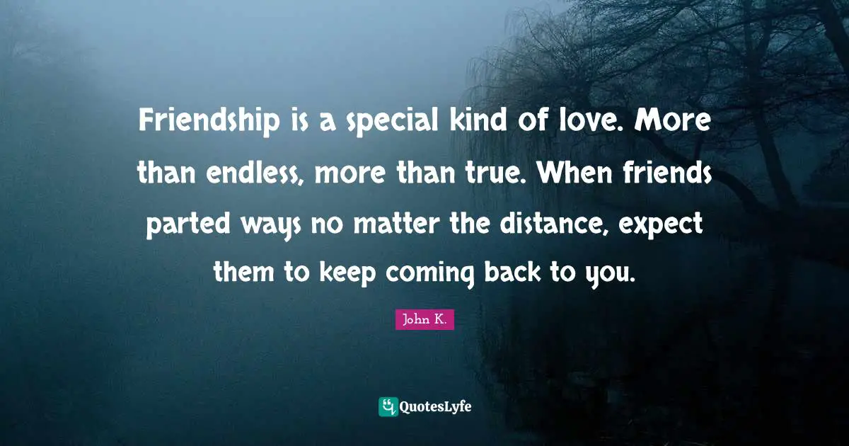 Friendship is a special kind of love. More than endless, more than true. When friends parted ways no matter the distance, expect them to keep coming back to you.