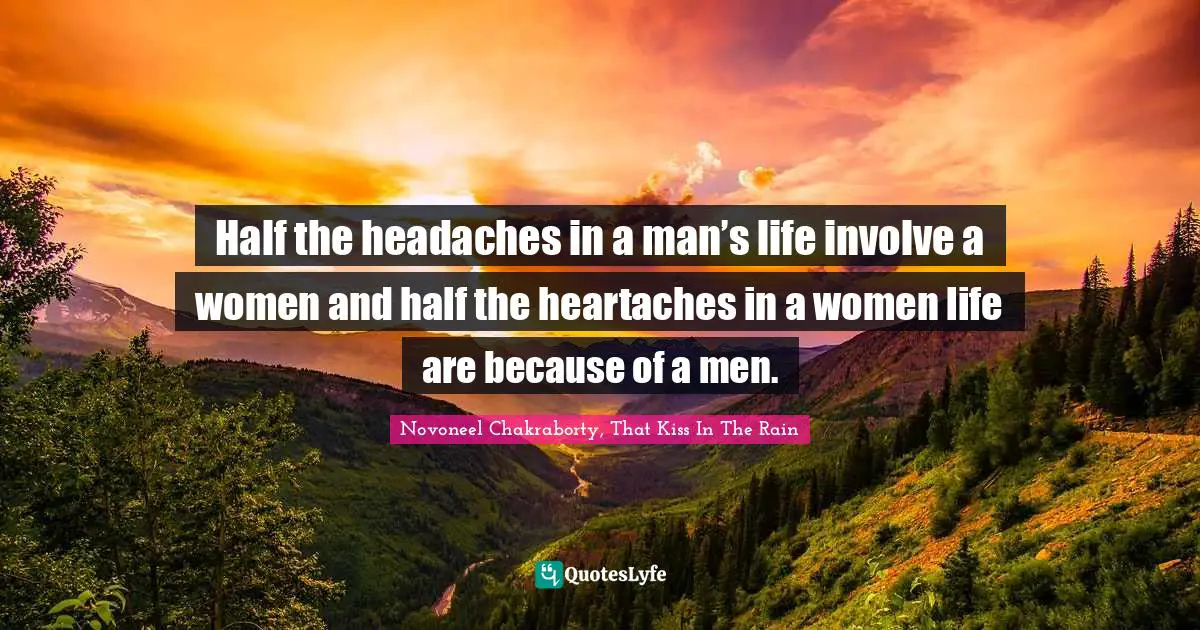 Half the headaches in a man’s life involve a women and half the heartaches in a women life are because of a men.