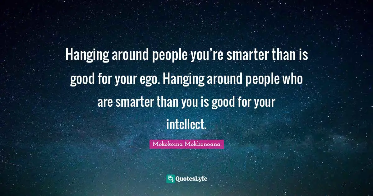 Hanging around people you’re smarter than is good for your ego. Hanging around people who are smarter than you is good for your intellect.