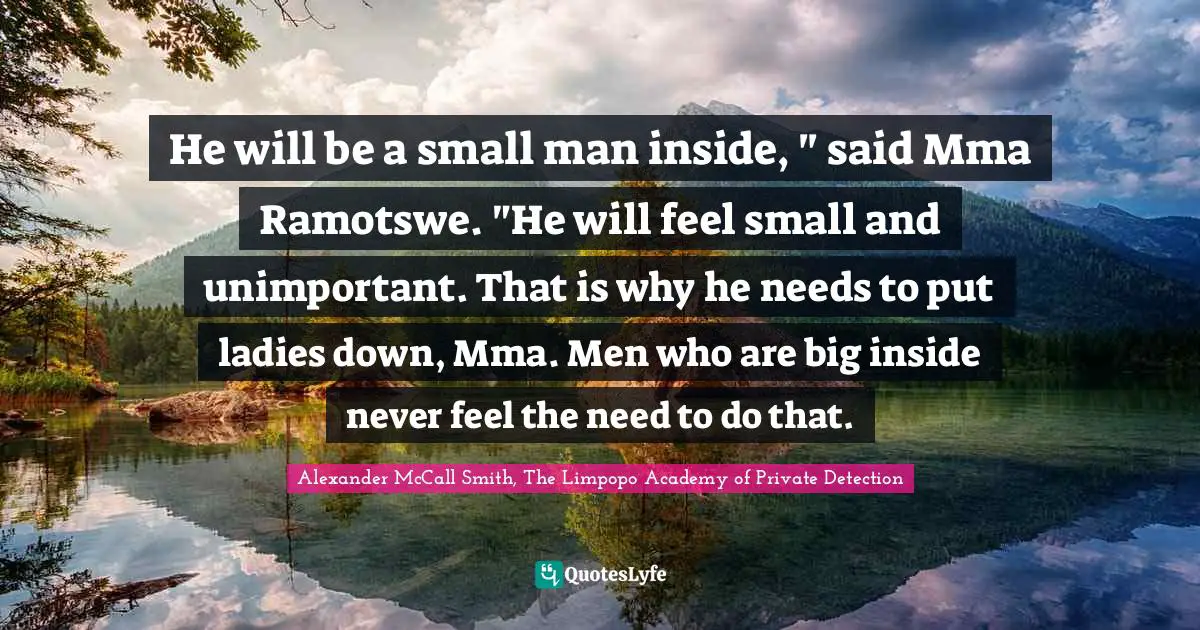 He will be a small man inside, " said Mma Ramotswe. "He will feel small and unimportant. That is why he needs to put ladies down, Mma. Men who are big inside never feel the need to do that.