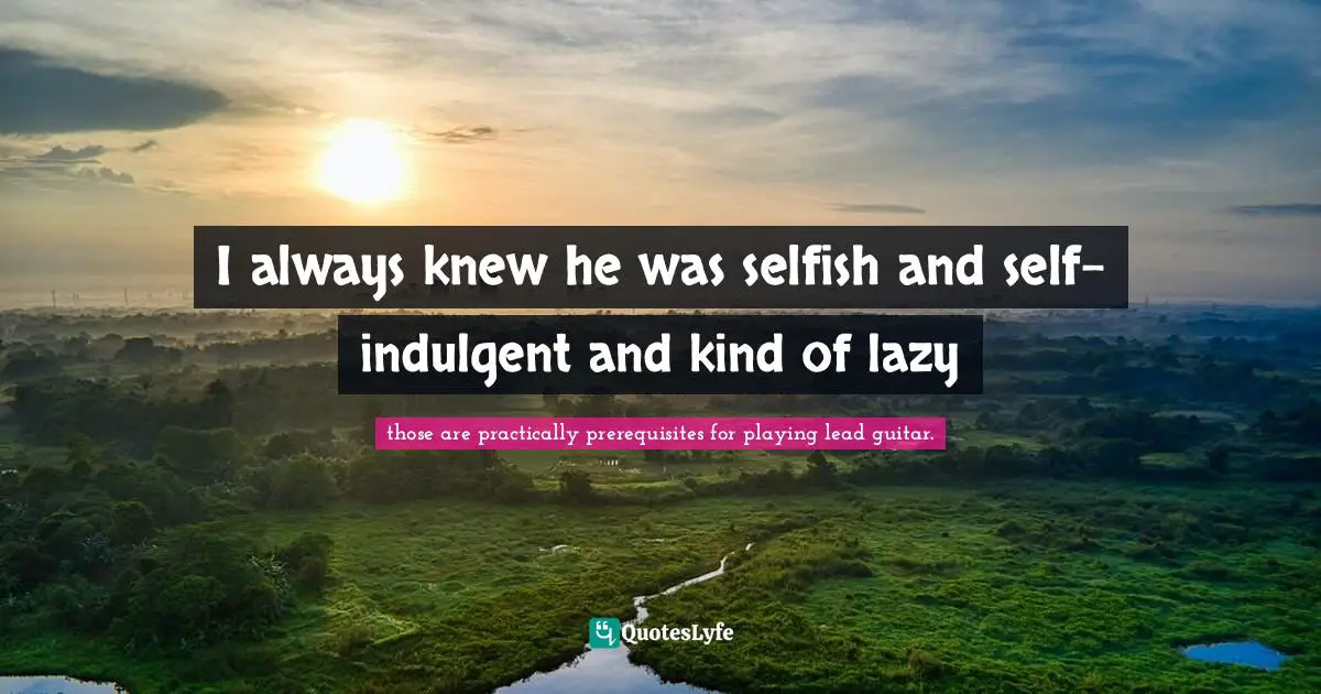 I always knew he was selfish and self-indulgent and kind of lazy