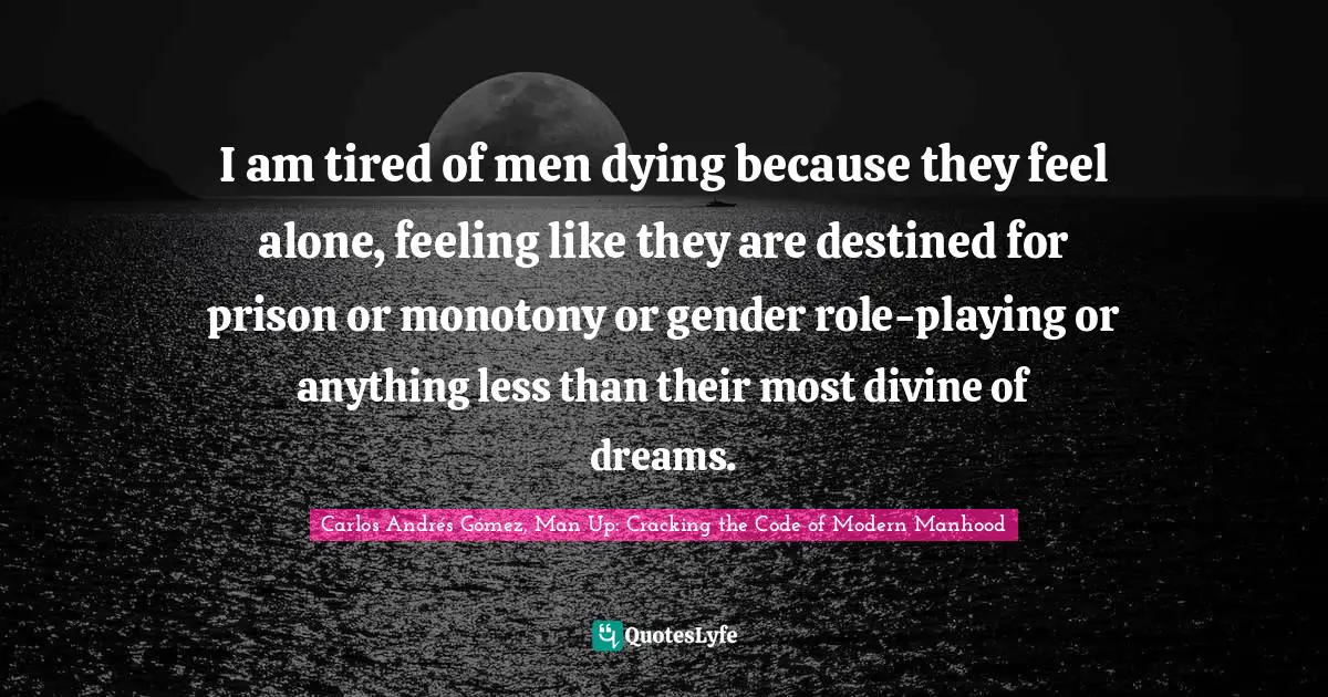 I am tired of men dying because they feel alone, feeling like they are destined for prison or monotony or gender role-playing or anything less than their most divine of dreams.