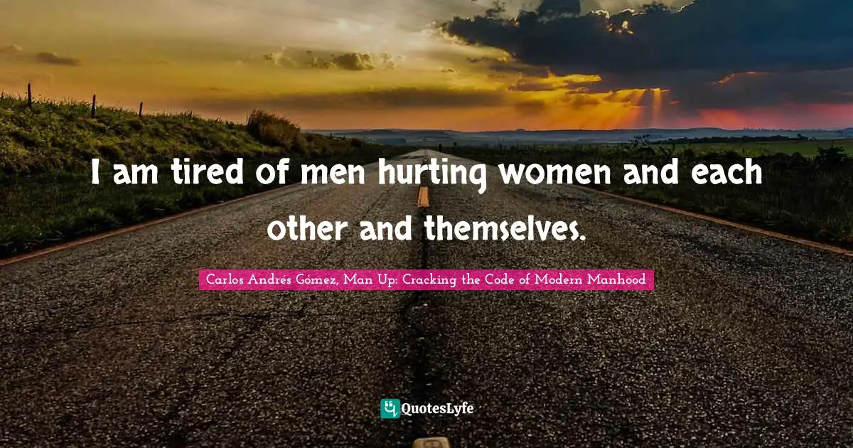 Carlos Andrés Gómez, Man Up: Cracking The Code Of Modern Manhood Quotes: "I am tired of men hurting women and each other and themselves."