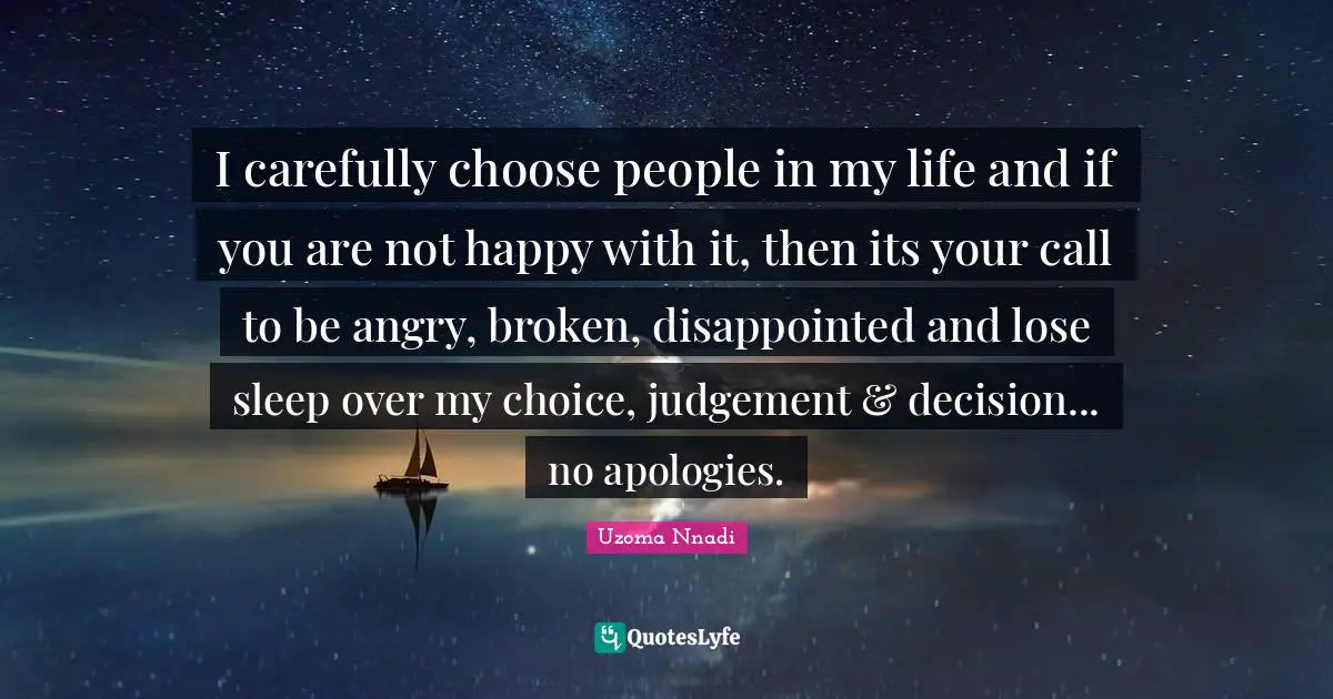 I carefully choose people in my life and if you are not happy with it, then its your call to be angry, broken, disappointed and lose sleep over my choice, judgement & decision... no apologies.