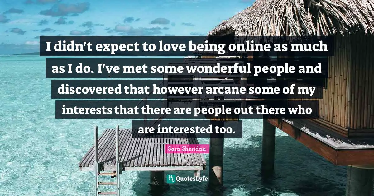 Sara Sheridan Quotes: "I didn't expect to love being online as much as I do. I've met some wonderful people and discovered that however arcane some of my interests that there are people out there who are interested too."