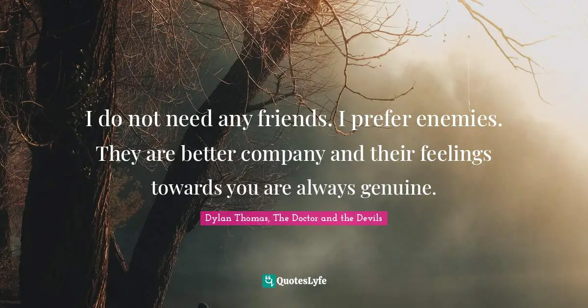 I do not need any friends. I prefer enemies. They are better company and their feelings towards you are always genuine.