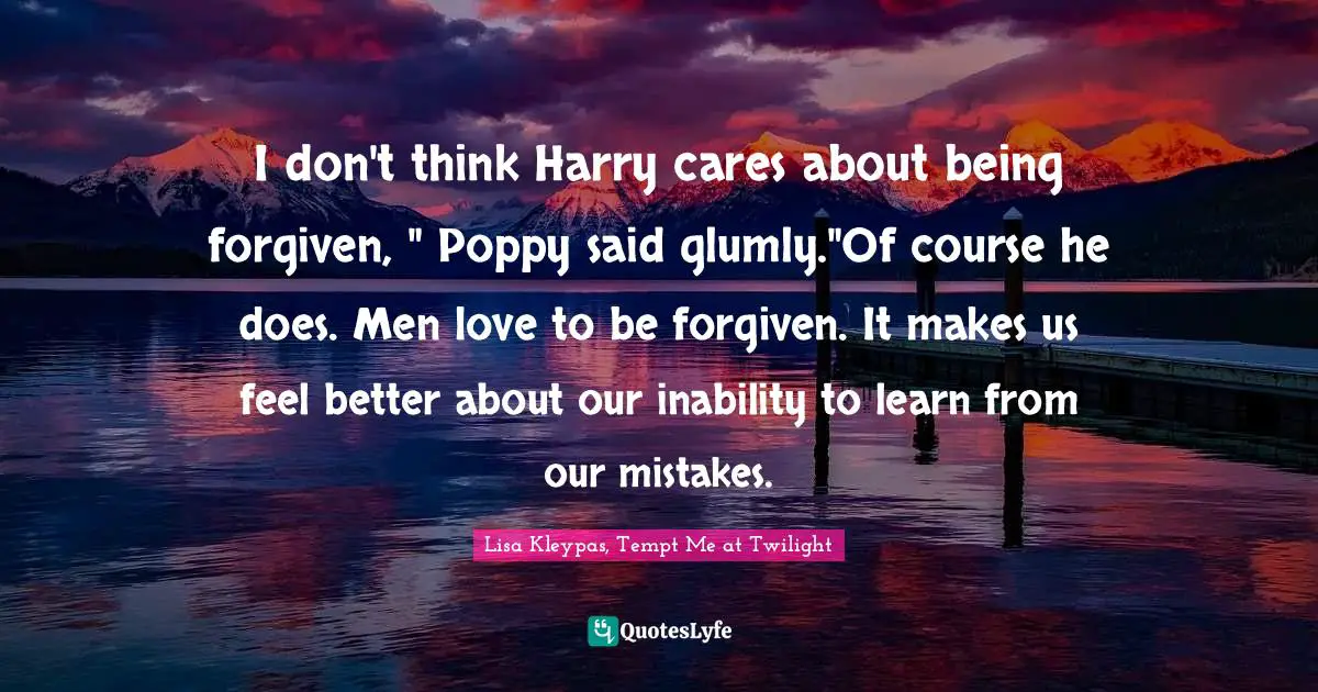 I don't think Harry cares about being forgiven, " Poppy said glumly."Of course he does. Men love to be forgiven. It makes us feel better about our inability to learn from our mistakes.