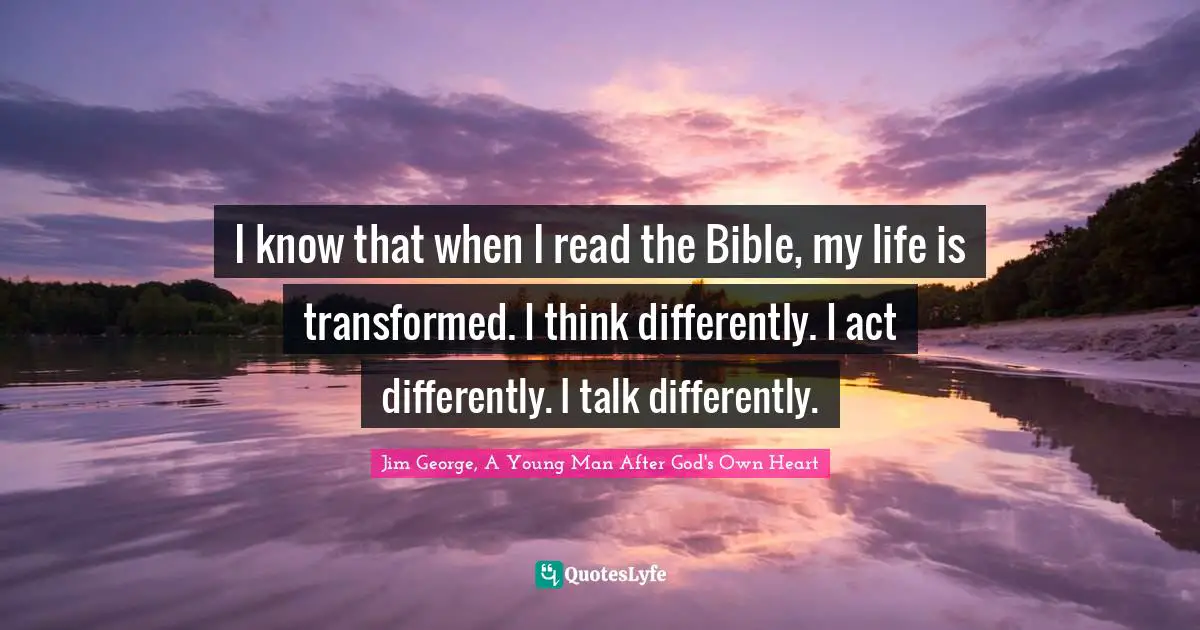 I know that when I read the Bible, my life is transformed. I think differently. I act differently. I talk differently.